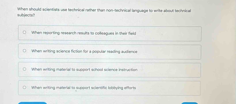 When should scientists use technical rather than non-technical language to write about technical
subjects?
When reporting research results to colleagues in their field
When writing science fiction for a popular reading audience
When writing material to support school science instruction
When writing material to support scientific lobbying efforts