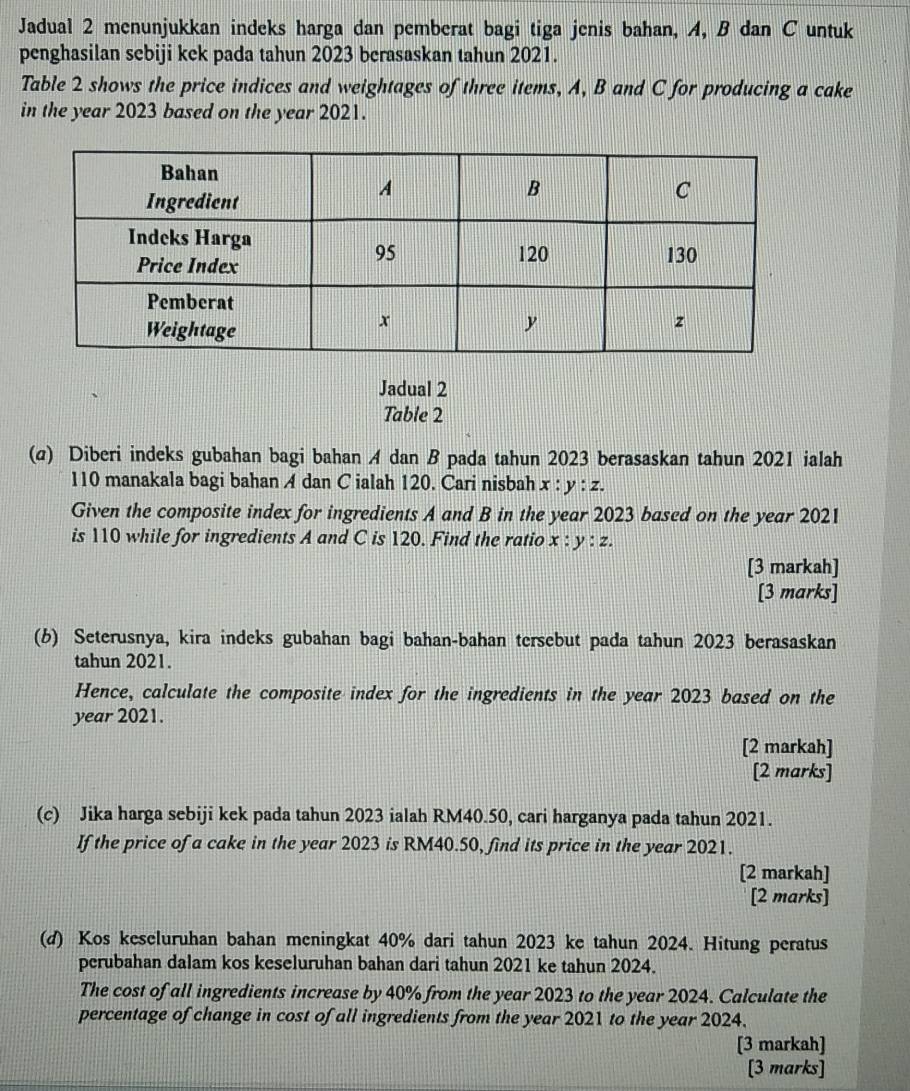 Jadual 2 menunjukkan indeks harga dan pemberat bagi tiga jenis bahan, A, B dan C untuk
penghasilan sebiji kek pada tahun 2023 berasaskan tahun 2021.
Table 2 shows the price indices and weightages of three items, A, B and C for producing a cake
in the year 2023 based on the year 2021.
Jadual 2
Table 2
(σ) Diberi indeks gubahan bagi bahan A dan B pada tahun 2023 berasaskan tahun 2021 ialah
110 manakala bagi bahan A dan C ialah 120. Cari nisbah x:y:z. 
Given the composite index for ingredients A and B in the year 2023 based on the year 2021
is 110 while for ingredients A and C is 120. Find the ratio x:y:z. 
[3 markah]
[3 marks]
(b) Seterusnya, kira indeks gubahan bagi bahan-bahan tersebut pada tahun 2023 berasaskan
tahun 2021.
Hence, calculate the composite index for the ingredients in the year 2023 based on the
year 2021.
[2 markah]
[2 marks]
(c) Jika harga sebiji kek pada tahun 2023 ialah RM40.50, cari harganya pada tahun 2021.
If the price of a cake in the year 2023 is RM40.50, find its price in the year 2021.
[2 markah]
[2 marks]
(d) Kos keseluruhan bahan meningkat 40% dari tahun 2023 ke tahun 2024. Hitung peratus
perubahan dalam kos keseluruhan bahan dari tahun 2021 ke tahun 2024.
The cost of all ingredients increase by 40% from the year 2023 to the year 2024. Calculate the
percentage of change in cost of all ingredients from the year 2021 to the year 2024.
[3 markah]
[3 marks]