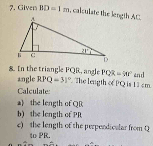 Given BD=1m , calculate the length AC.
8. In the triangle PQR, angle PQR=90° and
angle RPQ=31°. The length of PQ is 11 cm.
Calculate:
a) the length of QR
b) the length of PR
c) the length of the perpendicular from Q
to PR.