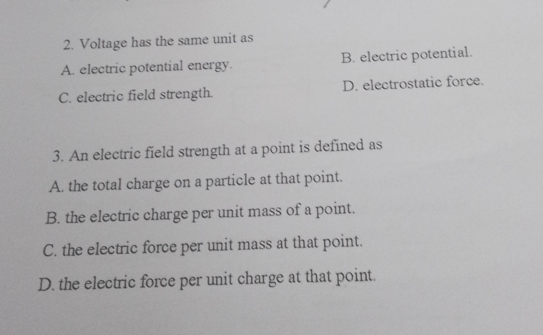 Voltage has the same unit as
A. electric potential energy. B. electric potential.
C. electric field strength. D. electrostatic force.
3. An electric field strength at a point is defined as
A. the total charge on a particle at that point.
B. the electric charge per unit mass of a point.
C. the electric force per unit mass at that point.
D. the electric force per unit charge at that point.