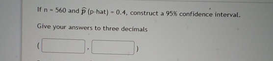 If n=560 and widehat p(p-hat)=0.4 , construct a 95% confidence interval. 
Give your answers to three decimals
(□ ,□ )