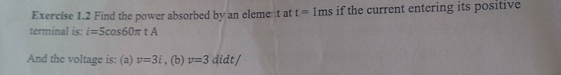 Find the power absorbed by an element at t=1ms if the current entering its positive 
terminal is: i=5cos 60π tA
And the voltage is: (a) v=3i , (b) v=3 didt/