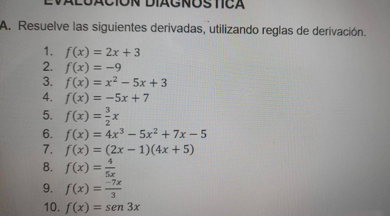 EVALUACIÓN DIAGNOS TICA 
A. Resuelve las siguientes derivadas, utilizando reglas de derivación. 
1. f(x)=2x+3
2. f(x)=-9
3. f(x)=x^2-5x+3
4. f(x)=-5x+7
5. f(x)= 3/2 x
6. f(x)=4x^3-5x^2+7x-5
7. f(x)=(2x-1)(4x+5)
8. f(x)= 4/5x 
9. f(x)= (-7x)/3 
10. f(x)=sen 3x