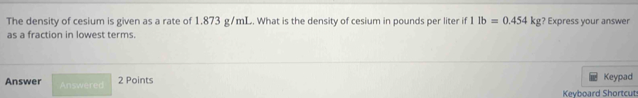 The density of cesium is given as a rate of 1.873 g/mL. What is the density of cesium in pounds per liter if | lb=0.454kg ? Express your answer 
as a fraction in lowest terms. 
Answer Answered 
2 Points Keypad 
Keyboard Shortcut