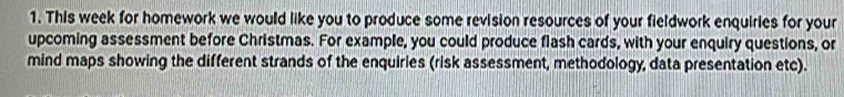 This week for homework we would like you to produce some revision resources of your fieldwork enquiries for your 
upcoming assessment before Christmas. For example, you could produce flash cards, with your enquiry questions, or 
mind maps showing the different strands of the enquiries (risk assessment, methodology, data presentation etc).