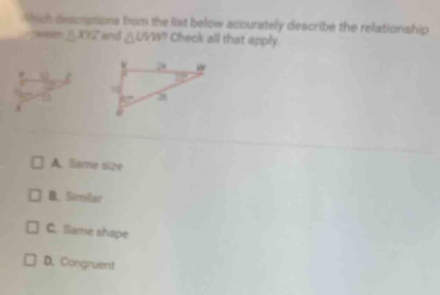 thich descriptions from the list below accurately describe the relationship
△ XYZ and △ UMT Check all that apply.

A. Same size
B. Similar
C. Same shape
D. Congruent