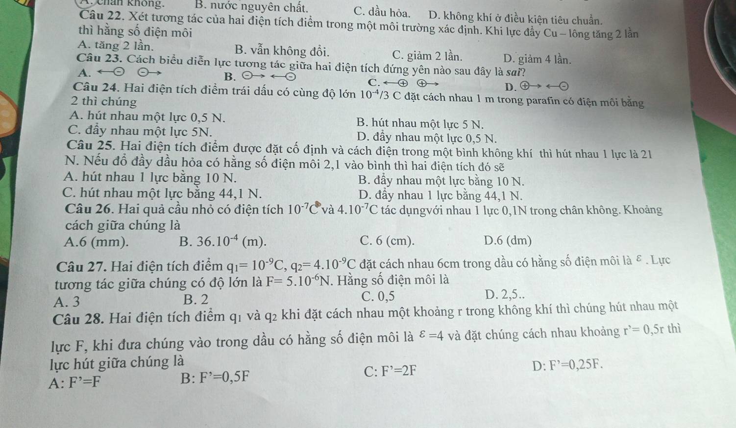 X. chán không. B. nước nguyên chất. C. dầu hỏa. D. không khí ở điều kiện tiêu chuẩn.
Câu 22. Xét tương tác của hai điện tích điểm trong một môi trường xác định. Khi lực đầy Cu - lông tăng 2 lần
thì hằng số điện môi
A. tăng 2 lần. B. vẫn không đổi. C. giảm 2 lần. D. giảm 4 lần.
Câu 23. Cách biểu diễn lực tương tác giữa hai điện tích đứng yên nào sau đây là sai?
A.
B. (-)-
C. arrow  enclosecircle4 ㊉ D. oplus to arrow (
Câu 24. Hai điện tích điểm trái dấu có cùng độ lớn 10^(-4)/3C C đặt cách nhau 1 m trong parafin có điện môi bằng
2 thì chúng
A. hút nhau một lực 0,5 N. B. hút nhau một lực 5 N.
C. đầy nhau một lực 5N. D. đầy nhau một lực 0,5 N.
Câu 25. Hai điện tích điểm được đặt cố định và cách điện trong một bình không khí thì hút nhau 1 lực là 21
N. Nếu đổ đầy dầu hỏa có hằng số điện môi 2,1 vào bình thì hai điện tích đó sẽ
A. hút nhau 1 lực bằng 10 N. B. đẩy nhau một lực bằng 10 N.
C. hút nhau một lực bằng 44,1 N. D. đầy nhau 1 lực bằng 44,1 N.
Câu 26. Hai quả cầu nhỏ có điện tích 10^(-7)C và 4.10^(-7)C tác dụngvới nhau 1 lực 0,1N trong chân không. Khoảng
cách giữa chúng là
A.6 (mm). B. 36.10^(-4)(m). C. 6 (cm). D.6 (dm)
Câu 27. Hai điện tích điểm q_1=10^(-9)C,q_2=4.10^(-9)C đặt cách nhau 6cm trong dầu có hằng số điện môi là ε . Lực
tương tác giữa chúng có độ lớn là F=5.10^(-6)N Hằng số điện môi là
A. 3 B. 2 C. 0,5
D. 2,5..
Câu 28. Hai điện tích điểm q1 và q2 khi đặt cách nhau một khoảng r trong không khí thì chúng hút nhau một
lực F, khi đưa chúng vào trong dầu có hằng số điện môi là varepsilon =4 và đặt chúng cách nhau khoảng r^,=0,5r thì
lực hút giữa chúng là
A: F^(^,)=F B: F^,=0,5F C: F^,=2F D: F^,=0,25F.