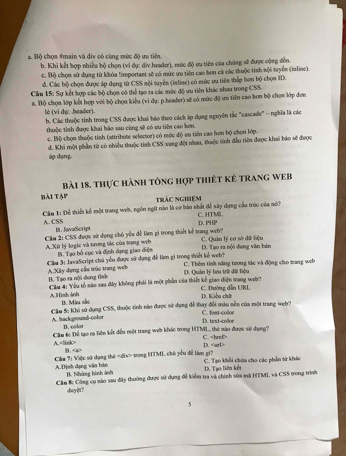 a. Bộ chọn #main và div có cùng mức độ ưu tiên.
b. Khi kết hợp nhiều bộ chọn (ví dụ: div.header), mức độ ưu tiên của chúng sẽ được cộng dồn.
c. Bộ chọn sử dụng từ khóa !important sẽ có mức ưu tiên cao hơn cả các thuộc tính nội tuyến (inline).
d. Các bộ chọn được áp dụng từ CSS nội tuyến (inline) có mức ưu tiên thấp hơn bộ chọn ID.
Câu 15: Sự kết hợp các bộ chọn có thể tạo ra các mức độ ưu tiên khác nhau trong CSS.
a. Bộ chọn lớp kết hợp với bộ chọn kiểu (ví dụ: p.header) sẽ có mức độ ưu tiên cao hơn bộ chọn lớp đơn
lé (ví dụ: .header).
b. Các thuộc tính trong CSS được khai báo theo cách áp dụng nguyên tắc "cascade" - nghĩa là các
thuộc tính được khai báo sau cùng sẽ có ưu tiên cao hơn.
c. Bộ chọn thuộc tính (attribute selector) có mức độ ưu tiên cao hơn bộ chọn lớp.
d. Khi một phần tử có nhiều thuộc tính CSS xung đột nhau, thuộc tính đầu tiên được khai báo sẽ được
áp dụng.
bài 18. thực hàNH tổnG hợp tHIÉT KÊ tRANG WEB
bài tập
rÁC nGHIệm
Câu 1: Để thiết kế một trang web, ngôn ngữ nào là cơ bản nhất để xây dựng cấu trúc của nó?
A. CSS C. HTML
D. PHP
B. JavaScript
Câu 2: CSS được sử dụng chủ yếu để làm gì trong thiết kế trang web?
A.Xử lý logic và tương tác của trang web C. Quản lý cơ sở dữ liệu
B. Tạo bố cục và định dạng giao diện D. Tạo ra nội dung văn bản
Câu 3: JavaScript chủ yếu được sử dụng để làm gì trong thiết kế web?
A.Xây dựng cấu trúc trang web C. Thêm tính năng tương tác và động cho trang web
B. Tạo ra nội dung tĩnh D. Quản lý lưu trữ dữ liệu
Câu 4: Yếu tố nào sau đây không phải là một phần của thiết kế giao diện trang web?
C. Đường dẫn URL
A.Hình ảnh D. Kiểu chữ
B. Màu sắc
Câu 5: Khi sử dụng CSS, thuộc tính nào được sử dụng để thay đổi màu nền của một trang web?
C. font-color
A. background-color
D. text-color
B. color
Câu 6: Để tạo ra liên kết đến một trang web khác trong HTML, thẻ nào được sử dụng?
C.
A.
D.
B.
Câu 7: Việc sử dụng thẻ trong HTML chủ yếu để làm gì?
A.Định dạng văn bản C. Tạo khối chứa cho các phần tử khác
B. Nhúng hình ảnh D. Tạo liên kết
Câu 8: Công cụ nào sau đây thường được sử dụng để kiểm tra và chinh sửa mã HTML và CSS trong trình
duyệt?
5