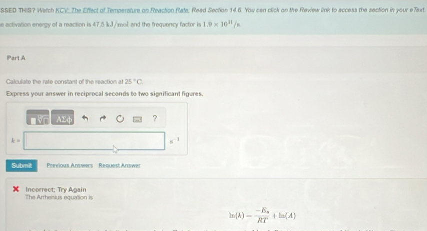 SSED THIS? Watch KCV: The Effect of Temperature on Reaction Rate; Read Section 14.6. You can click on the Review link to access the section in your eText. 
e activation energy of a reaction is 47.5 kJ/mo1 and the frequency factor is 1.9* 10^(11)/s
Part A 
Calculate the rate constant of the reaction at 25°C. 
Express your answer in reciprocal seconds to two significant figures.
AΣφ ?
k=
s -1
Submit Previous Answers Request Answer 
Incorrect; Try Again 
The Arrhenius equation is
ln (k)=frac -E_aRT+ln (A)