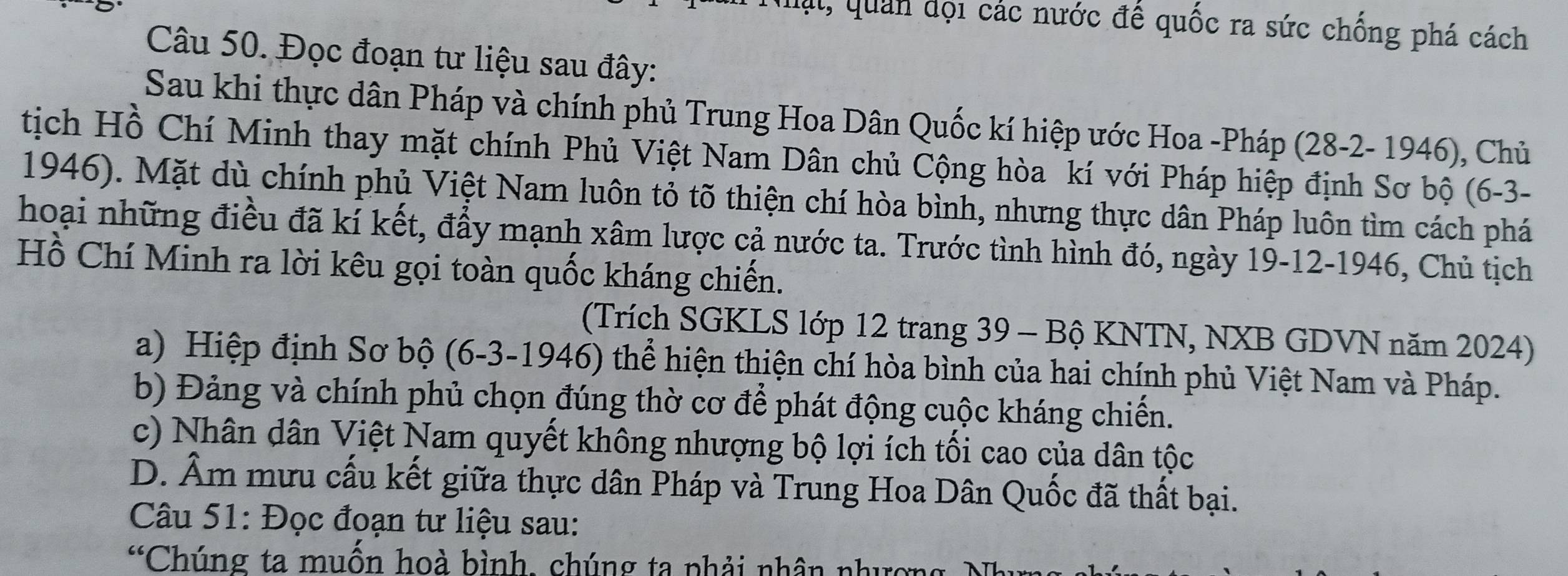 Mạt, quan đội các nước đế quốc ra sức chống phá cách
Câu 50. Đọc đoạn tư liệu sau đây:
Sau khi thực dân Pháp và chính phủ Trung Hoa Dân Quốc kí hiệp ước Hoa -Pháp (28 -2- 1946), Chủ
tịch Hồ Chí Minh thay mặt chính Phủ Việt Nam Dân chủ Cộng hòa kí với Pháp hiệp định Sơ bộ (6-3-
1946). Mặt dù chính phủ Việt Nam luôn tỏ tõ thiện chí hòa bình, nhưng thực dân Pháp luôn tìm cách phá
hoại những điều đã kí kết, đầy mạnh xâm lược cả nước ta. Trước tình hình đó, ngày 19-12-1946, Chủ tịch
Hồ Chí Minh ra lời kêu gọi toàn quốc kháng chiến.
(Trích SGKLS lớp 12 trang 39 - Bộ KNTN, NXB GDVN năm 2024)
a) Hiệp định Sơ bộ (6-3-1946) thể hiện thiện chí hòa bình của hai chính phủ Việt Nam và Pháp.
b) Đảng và chính phủ chọn đúng thờ cơ để phát động cuộc kháng chiến.
c) Nhân dân Việt Nam quyết không nhượng bộ lợi ích tối cao của dân tộc
D. Âm mưu cấu kết giữa thực dân Pháp và Trung Hoa Dân Quốc đã thất bại.
Câu 51: Đọc đoạn tư liệu sau:
^66 Chúng ta muốn hoà bình, chúng ta phải nhân nhượng N