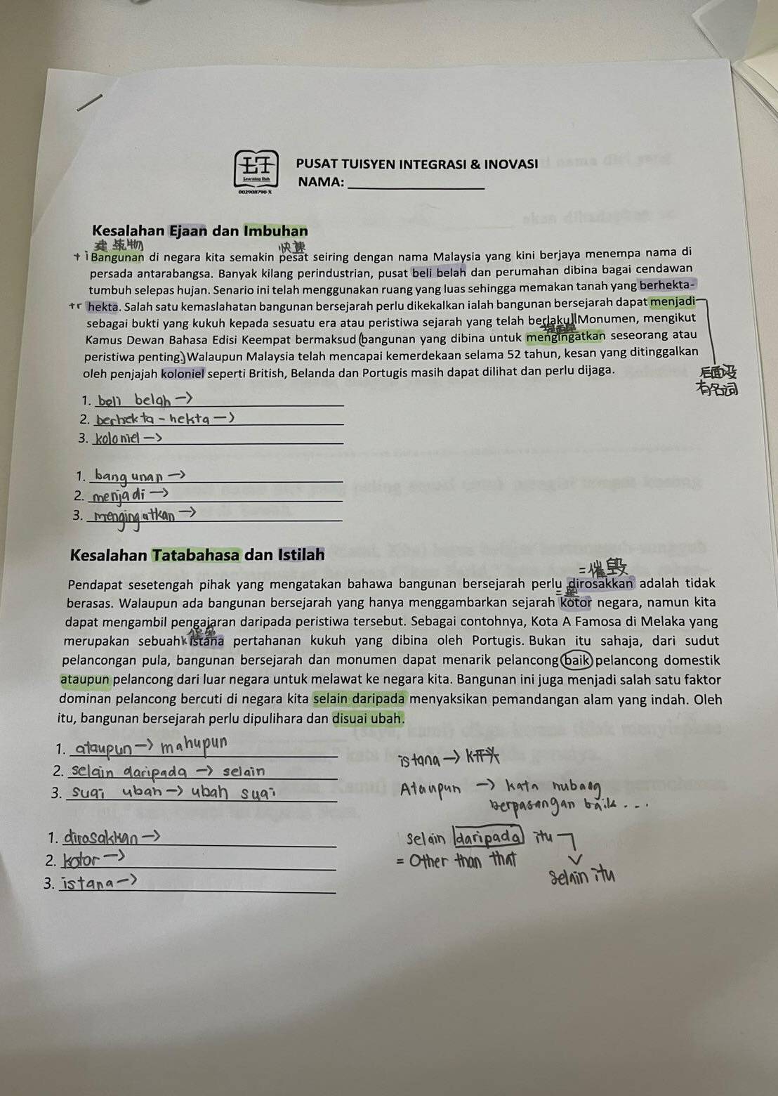 PUSAT TUISYEN INTEGRASI & INOVASI
NAMA:_
Kesalahan Ejaan dan Imbuhan
ì Bangunan di negara kita semakin pesat seiring dengan nama Malaysia yang kini berjaya menempa nama di
persada antarabangsa. Banyak kilang perindustrian, pusat beli belah dan perumahan dibina bagai cendawan
tumbuh selepas hujan. Senario ini telah menggunakan ruang yang luas sehingga memakan tanah yang berhekta-
hekta. Salah satu kemaslahatan bangunan bersejarah perlu dikekalkan ialah bangunan bersejarah dapat menjadi
sebagai bukti yang kukuh kepada sesuatu era atau peristiwa sejarah yang telah berlaku]Monumen, mengikut
Kamus Dewan Bahasa Edisi Keempat bermaksud(bangunan yang dibina untuk mengingatkan seseorang atau
peristiwa penting.)Walaupun Malaysia telah mencapai kemerdekaan selama 52 tahun, kesan yang ditinggalkan
oleh penjajah koloniel seperti British, Belanda dan Portugis masih dapat dilihat dan perlu dijaga.
1._
2._
3._
1._
2._
3._
Kesalahan Tatabahasa dan Istilah
Pendapat sesetengah pihak yang mengatakan bahawa bangunan bersejarah perlu dirosakkan adalah tidak
berasas. Walaupun ada bangunan bersejarah yang hanya menggambarkan sejarah kotor negara, namun kita
dapat mengambil pengajaran daripada peristiwa tersebut. Sebagai contohnya, Kota A Famosa di Melaka yang
merupakan sebuah istana pertahanan kukuh yang dibina oleh Portugis. Bukan itu sahaja, dari sudut
pelancongan pula, bangunan bersejarah dan monumen dapat menarik pelancong(baik pelancong domestik
ataupun pelancong dari luar negara untuk melawat ke negara kita. Bangunan ini juga menjadi salah satu faktor
dominan pelancong bercuti di negara kita selain daripada menyaksikan pemandangan alam yang indah. Oleh
itu, bangunan bersejarah perlu dipulihara dan disuai ubah.
1._
2._
3._
1._
2._
3._