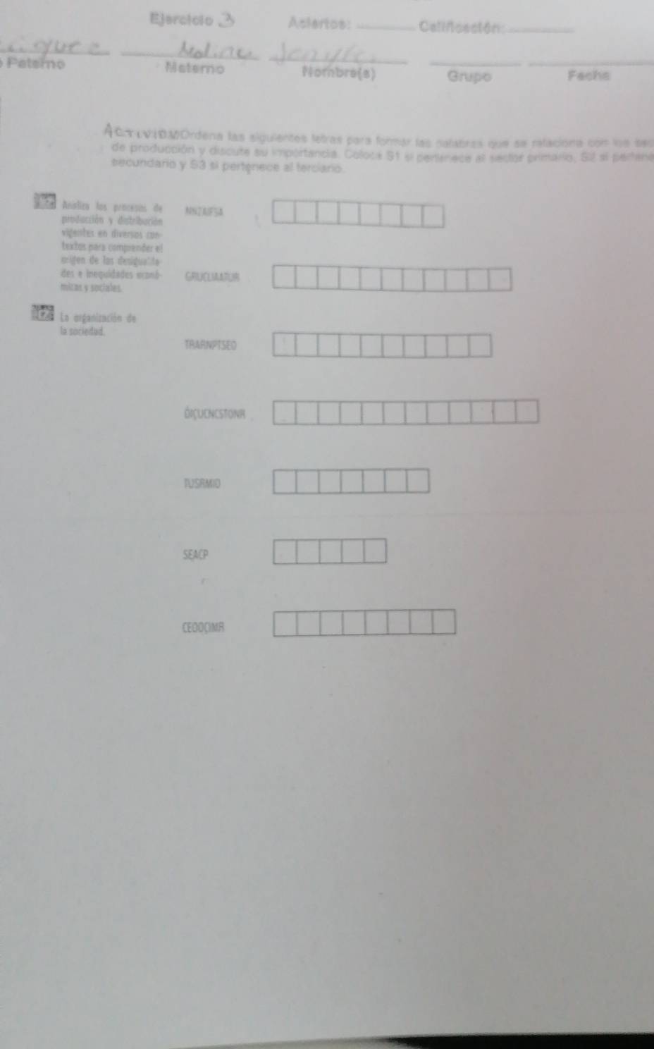 Ejerciclo Asiertos: _Califceción:_ 
_ 
_ 
_ 
Patero Matemo Mombre(s) _Grupo _Fachs 
AcVIOMOrdena las siguientes tetras para formar las nalabras que se refacióna con los ses 
de producción y discute su importancia. Coloca S1 el pertínece al sector primario, S2 sl perfena 
secundario y 53 si pertgnece al terciario. 
E o Aníslica los procesas de NNZAFSA 
producción y distribación 
vigentes en diversos con 
textos para comprender el 
érigen de las desigualite 
des e inequidides econb- GRUCLMAAT 
mitas y sociales 
a La organización de 
la sociedad. 
TRARNPTSED 
óiçucncstonr , 
IUSRMID 
SEACP 
CEDOCIMR