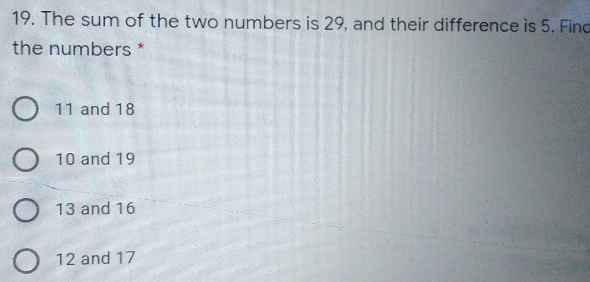 The sum of the two numbers is 29, and their difference is 5. Finc
the numbers *
11 and 18
10 and 19
13 and 16
12 and 17