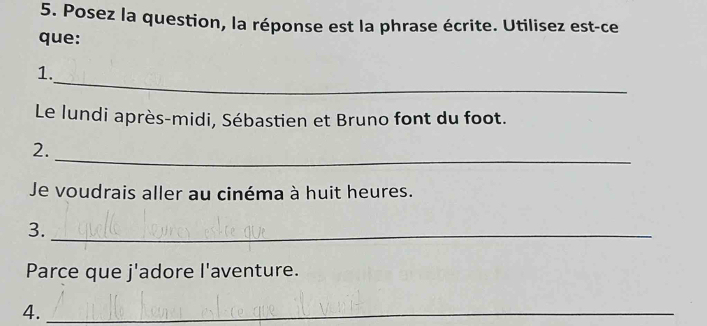 Posez la question, la réponse est la phrase écrite. Utilisez est-ce 
que: 
_ 
1. 
Le lundi après-midi, Sébastien et Bruno font du foot. 
_ 
2. 
Je voudrais aller au cinéma à huit heures. 
3._ 
Parce que j'adore l'aventure. 
4._