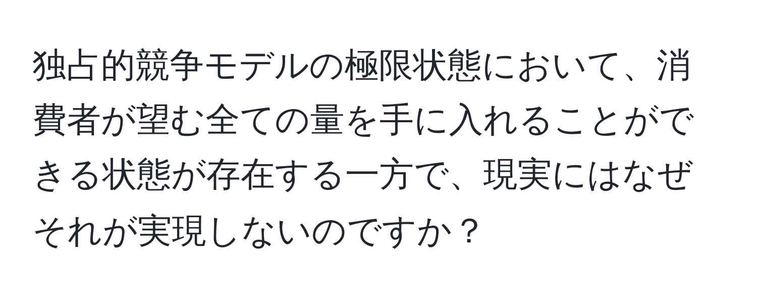 独占的競争モデルの極限状態において、消費者が望む全ての量を手に入れることができる状態が存在する一方で、現実にはなぜそれが実現しないのですか？