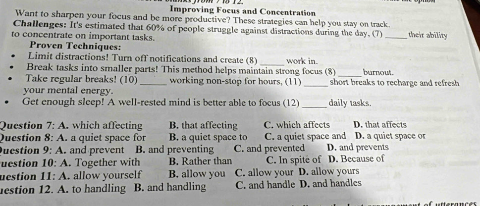 Improving Focus and Concentration
Want to sharpen your focus and be more productive? These strategies can help you stay on track.
Challenges: It's estimated that 60% of people struggle against distractions during the day, (7) _their ability
to concentrate on important tasks.
Proven Techniques:
_
Limit distractions! Turn off notifications and create (8) work in.
Break tasks into smaller parts! This method helps maintain strong focus (8)_ burnout.
Take regular breaks! (10) _working non-stop for hours, (11)_ short breaks to recharge and refresh
your mental energy.
Get enough sleep! A well-rested mind is better able to focus (12) _daily tasks.
Question 7:A . which affecting B. that affecting C. which affects D. that affects
Question 8:A . a quiet space for B. a quiet space to C. a quiet space and D. a quiet space or
Question 9:A . and prevent B. and preventing C. and prevented D. and prevents
uestion 10:A . Together with B. Rather than C. In spite of D. Because of
uestion 11:A . allow yourself B. allow you C. allow your D. allow yours
estion 12. A. to handling B. and handling C. and handle D. and handles
futterances