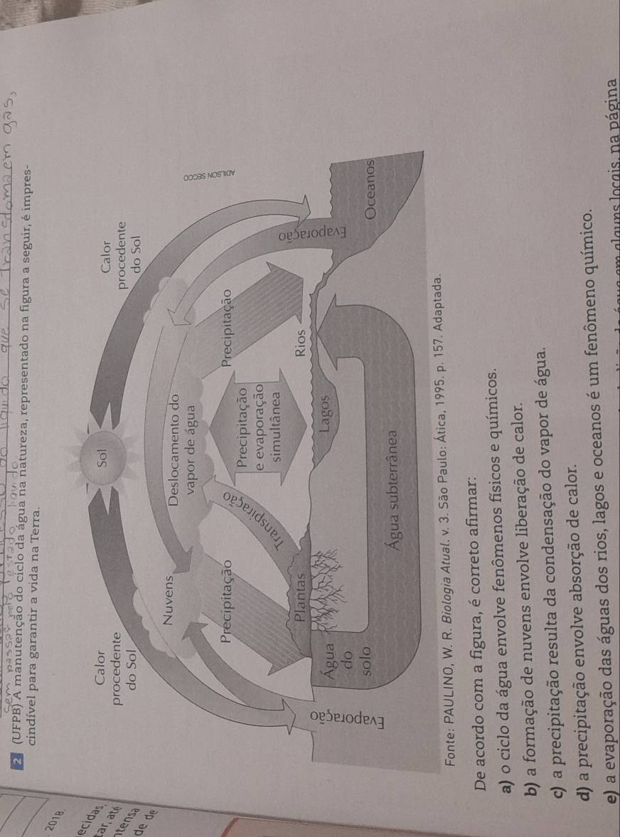 (UFPB) A manutenção do ciclo da água na natureza, representado na figura a seguir, é impres-
cindível para garantir a vida na Terra.
2018
ecidar
r 
tesa
de de
Fonte: PAULINO, W. R. Biologia Atual. v. 3. São Paulo: Á
De acordo com a figura, é correto afirmar:
a) o ciclo da água envolve fenômenos físicos e químicos.
b) a formação de nuvens envolve liberação de calor.
c) a precipitação resulta da condensação do vapor de água.
d) a precipitação envolve absorção de calor.
e) a evaporação das águas dos rios, lagos e oceanos é um fenômeno químico.
m glg uns locgis, na página