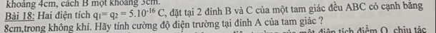 khoảng 4cm, cách B một khoảng 3cm. 
Bài 18: Hai điện tích q_1=q_2=5.10^(-16)C 2, đặt tại 2 đinh B và C của một tam giác đều ABC có cạnh bằng
8cm,trong không khí. Hãy tính cường độ điện trường tại đỉnh A của tam giác ? ti ch điểm O, chịu tác
