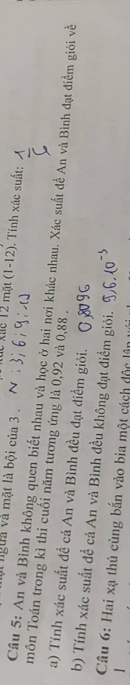 lgừa và mặt là bội của 3. 
Xúc xác 12 mặt (1-12). Tính xác suất: 
Câu 5: An và Bình không quen biết nhau và học ở hai nơi khác nhau. Xác suất đề An và Bình đạt điểm giỏi về 
môn Toán trong kì thi cuối năm tương ứng là 0,92 và 0,88. 
a) Tính xác suất để cả An và Bình đều đạt điểm giỏi. 
b) Tính xác suất để cả An và Bình đều không đạt điểm giỏi. 
Câu 6: Hai xạ thủ cùng bắn vào bia một cách độc lận 
1