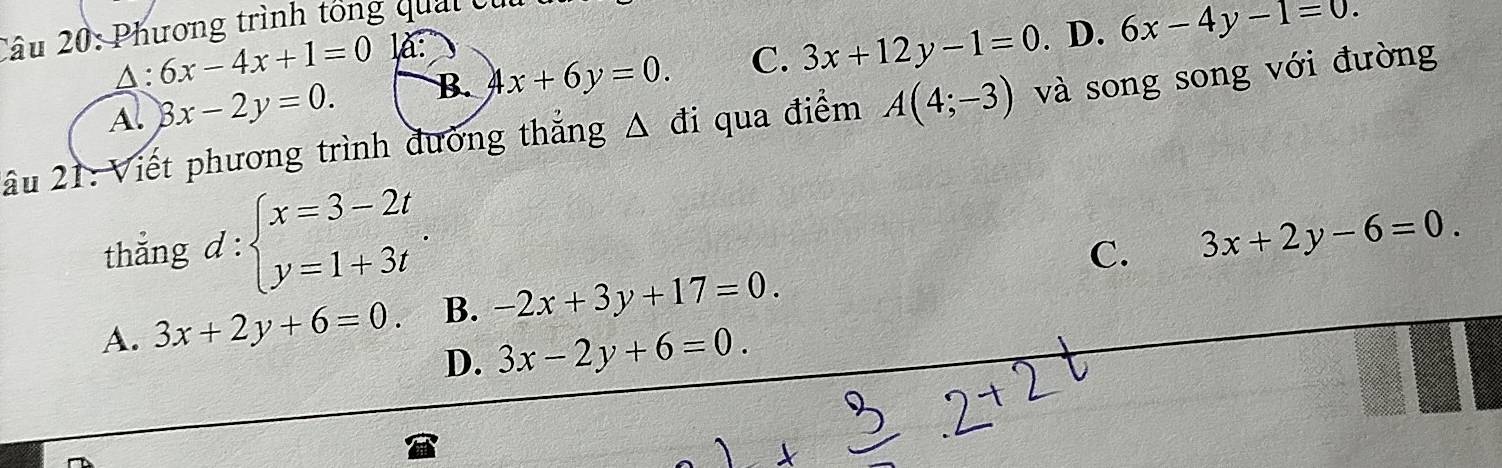 Phương trình tổng quải cử
△: 6x-4x+1=0 là:
A. 8x-2y=0. B. 4x+6y=0. C. 3x+12y-1=0. D. 6x-4y-1=0. 
ầu 21: Viết phương trình đường thắng Δ đi qua điểm A(4;-3) và song song với đường
thẳng d : beginarrayl x=3-2t y=1+3tendarray..
C.
A. 3x+2y+6=0. B. -2x+3y+17=0. 3x+2y-6=0.
D. 3x-2y+6=0.