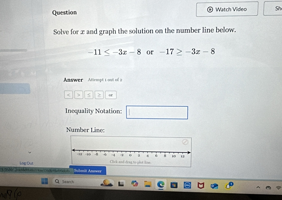 Question 
Watch Video Sh 
Solve for x and graph the solution on the number line below.
-11≤ -3x-8 or -17≥ -3x-8
Answer Attempt 1 out of 2 
< > or 
Inequality Notation: frac ^circ  □ 
Number Line: 
Log Out 
75500/7ce460ffb8b2744e3360b18ef99dab.' Submit Answer 
Search