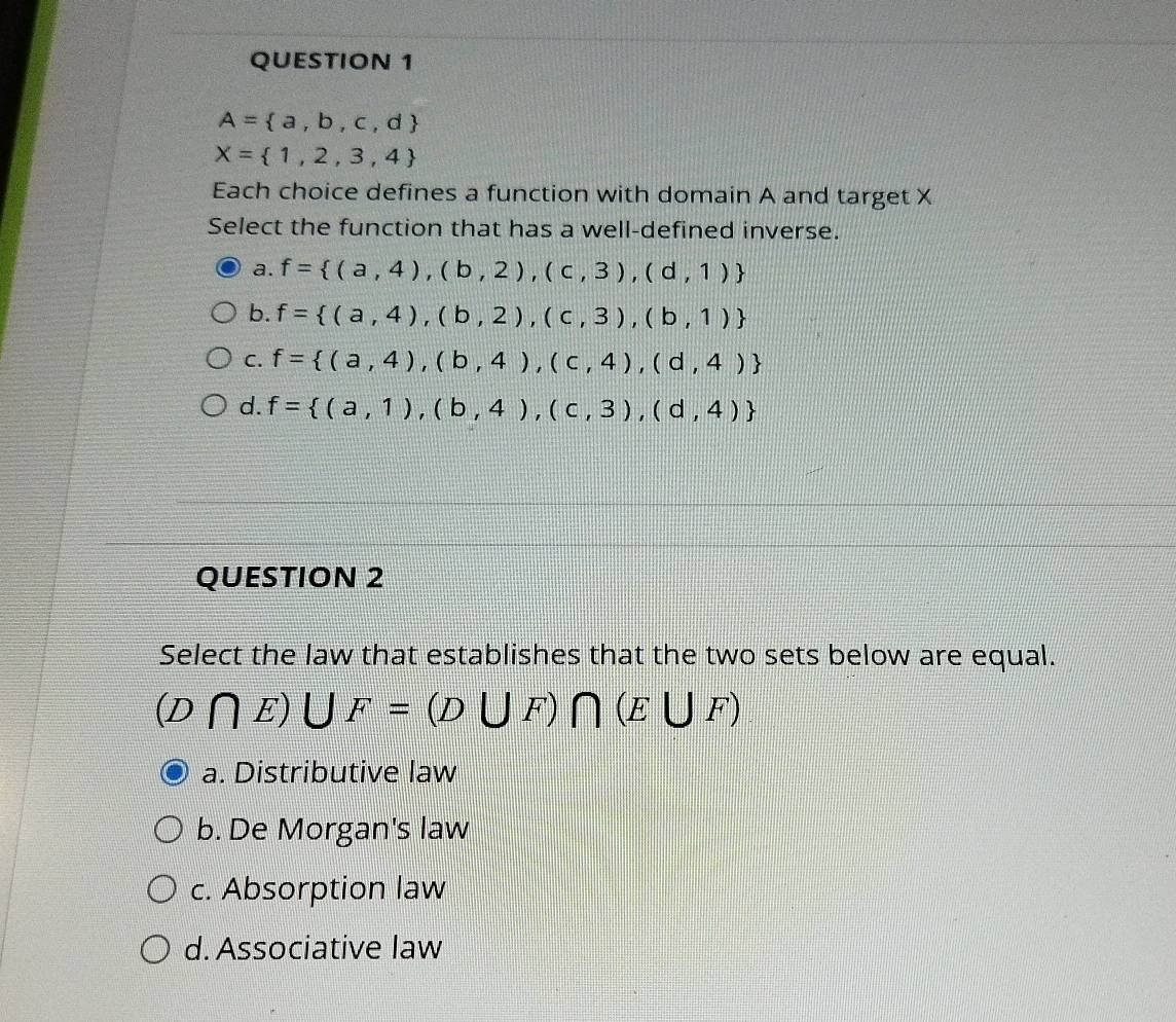 A= a,b,c,d
X= 1,2,3,4
Each choice defines a function with domain A and target X
Select the function that has a well-defined inverse.
a. f= (a,4),(b,2),(c,3),(d,1)
b. f= (a,4),(b,2),(c,3),(b,1)
C. f= (a,4),(b,4),(c,4),(d,4)
d. f= (a,1),(b,4),(c,3),(d,4)
QUESTION 2
Select the law that establishes that the two sets below are equal.
(D∩ E)∪ F=(D∪ F)∩ (E∪ F)
a. Distributive law
b. De Morgan's law
c. Absorption law
d. Associative law