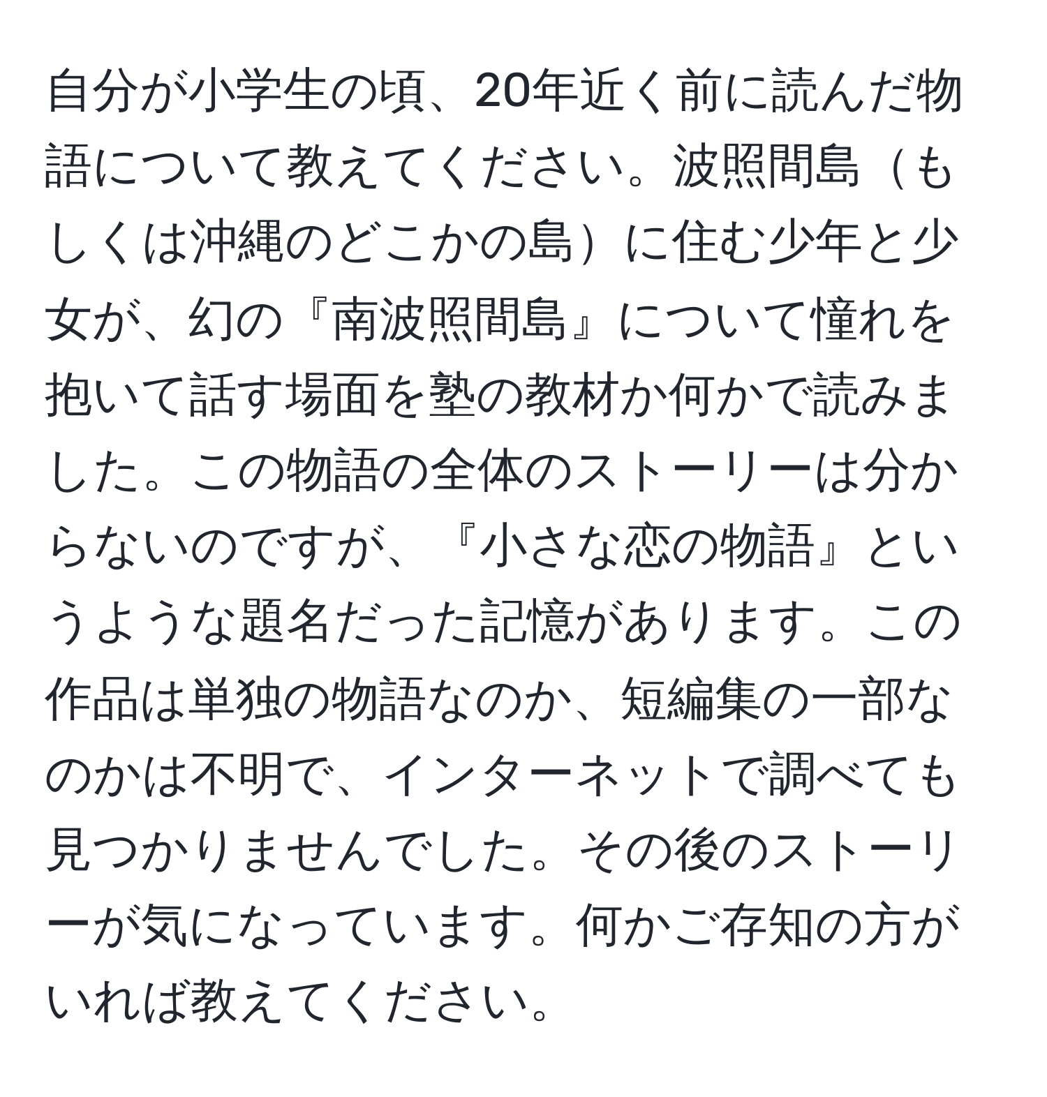 自分が小学生の頃、20年近く前に読んだ物語について教えてください。波照間島もしくは沖縄のどこかの島に住む少年と少女が、幻の『南波照間島』について憧れを抱いて話す場面を塾の教材か何かで読みました。この物語の全体のストーリーは分からないのですが、『小さな恋の物語』というような題名だった記憶があります。この作品は単独の物語なのか、短編集の一部なのかは不明で、インターネットで調べても見つかりませんでした。その後のストーリーが気になっています。何かご存知の方がいれば教えてください。