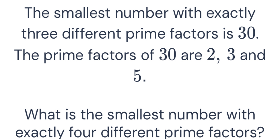 The smallest number with exactly 
three different prime factors is 30. 
The prime factors of 30 are 2, 3 and
5. 
What is the smallest number with 
exactly four different prime factors?