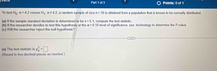 To test H_0:sigma =4.2 versus H_1:sigma != 4.2 , a random sample of size n=16 is obtained from a population that is known to be normally distributed 
(a) If the sample standard deviation is determined to be s=5.1 , compute the test statistic. 
(b) If the researcher decides to test this hypothesis at the alpha =0.10 level of significance, use technology to determine the P -value 
(c) Will the researcher reject the null hypothesis? 
(a) The test statistic is x_0^2=□
(Round to two decimal places as needed.)