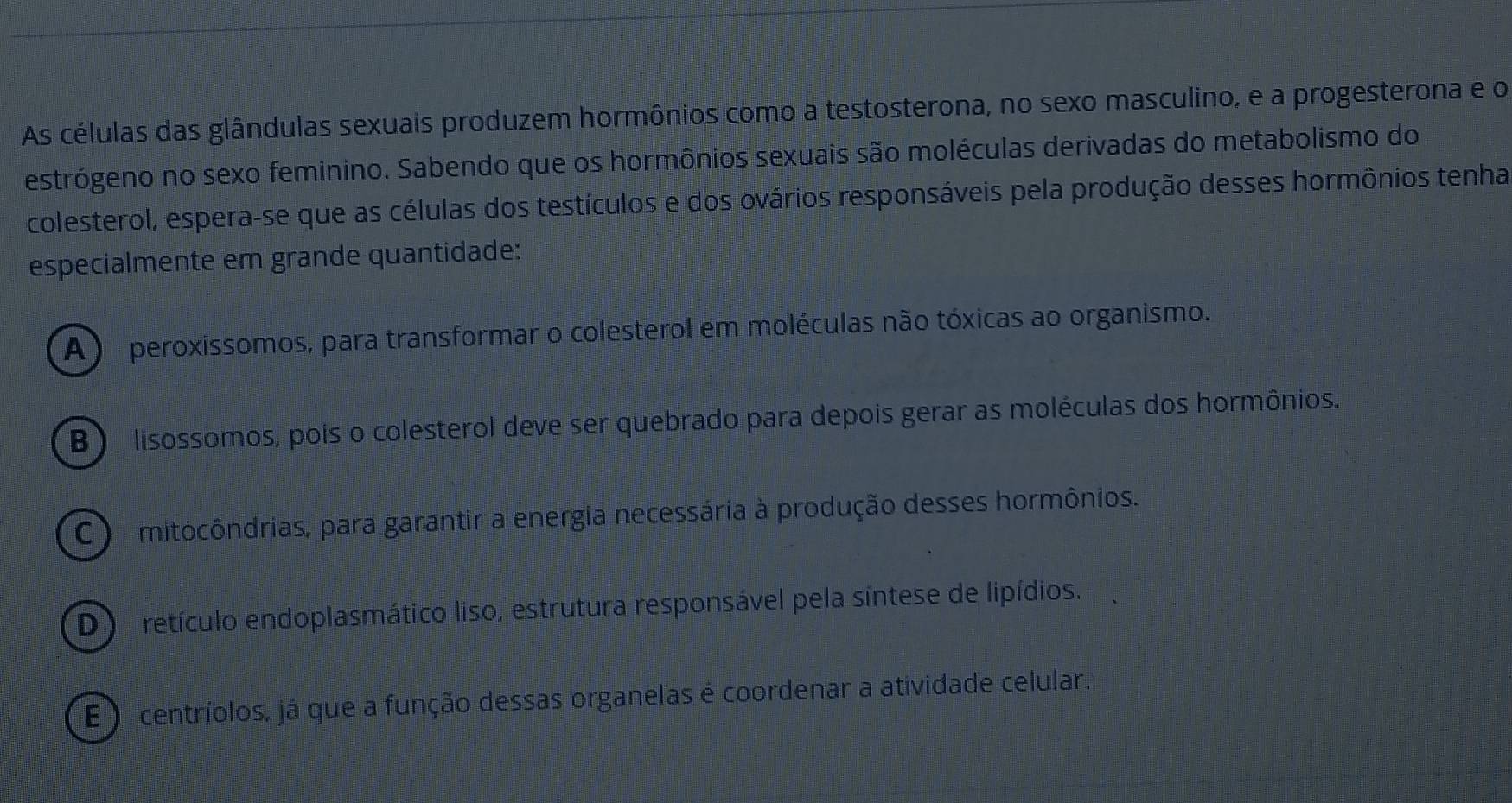 As células das glândulas sexuais produzem hormônios como a testosterona, no sexo masculino, e a progesterona e o
estrógeno no sexo feminino. Sabendo que os hormônios sexuais são moléculas derivadas do metabolismo do
colesterol, espera-se que as células dos testículos e dos ovários responsáveis pela produção desses hormônios tenha
especialmente em grande quantidade:
A ) peroxissomos, para transformar o colesterol em moléculas não tóxicas ao organismo.
B ) lisossomos, pois o colesterol deve ser quebrado para depois gerar as moléculas dos hormônios.
C ) mitocôndrias, para garantir a energia necessária à produção desses hormônios.
D ) retículo endoplasmático liso, estrutura responsável pela síntese de lipídios.
E ) centríolos, já que a função dessas organelas é coordenar a atividade celular.