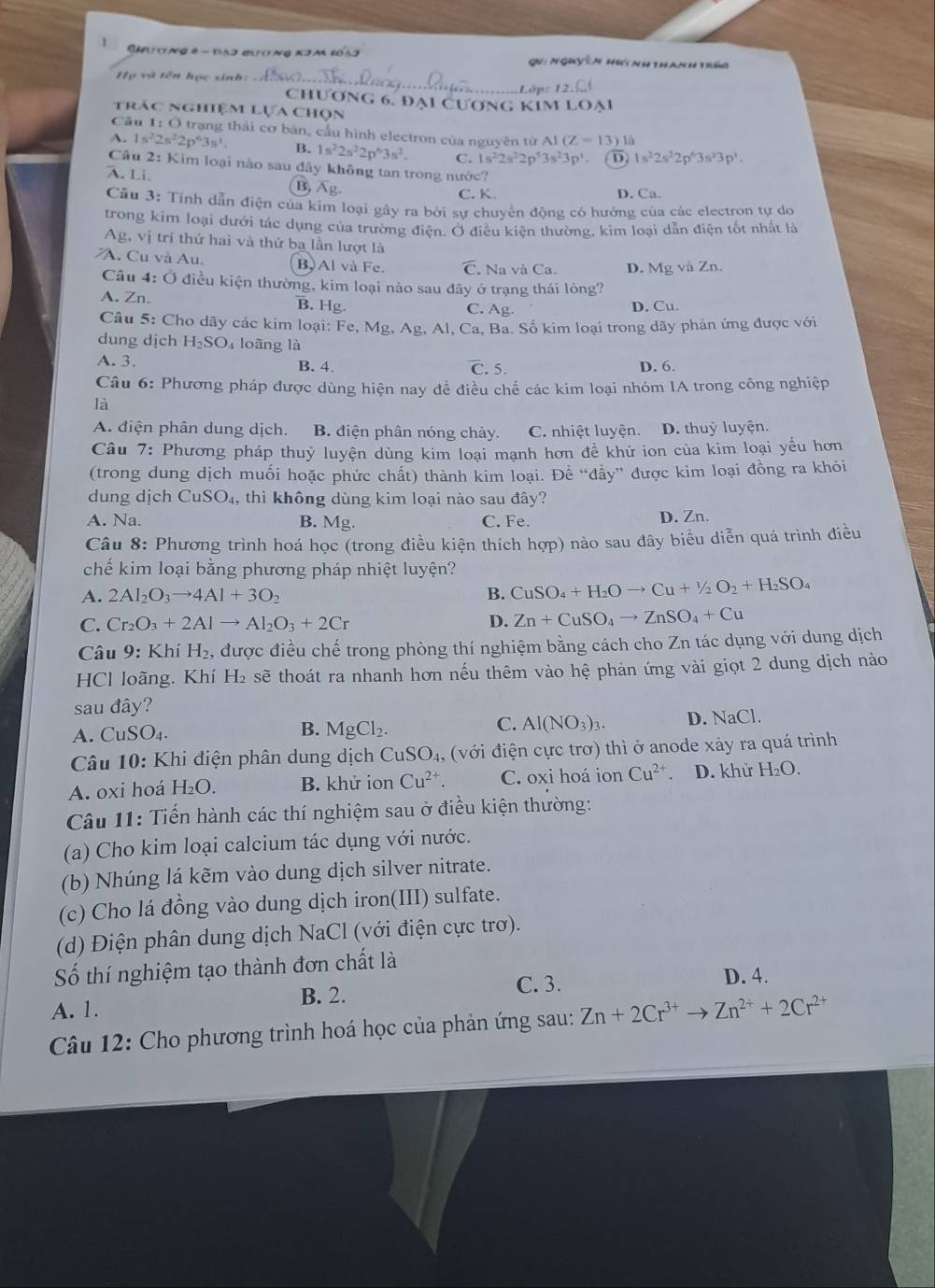 Shương 6 - đai đương kim tốai qu: nguyên huynh thanh trầo
Họ và tên học sinh:_
Lớp: 1
ChƯơng 6. Đại CươnG KIM LOại
trác nghiệm Lựa chọn
Cầu 1: Ở trạng thải cơ bản, cầu hình electron của nguyên tứ / AI(Z=13)1 à
A. 1s^22s^22p^63s^1. B. 1s^22s^22p^63s^2. C. 1s^22s^22p^33s^23p^1 D. 1s^22s^22p^63s^23p^1.
Câu 2: Kim loại nào sau đây không tan trong nước?
A. Li. B, Ag
C. K. D. Ca.
Câu 3: Tính dẫn điện của kim loại gây ra bởi sự chuyển động có hướng của các electron tự do
trong kim loại dưới tác dụng của trường điện. O điều kiện thường, kim loại dẫn điện tốt nhất là
Ag, vị trí thứ hai và thứ ba lần lượt là
A. Cu và Au B. Al và Fe. C. Na và Ca. D. Mg và Zn.
Câu 4: Ở điều kiện thường, kim loại nào sau đây ở trạng thái lỏng?
A. Zn. B. Hg. C. Ag. D. Cu.
Câu 5: Cho dãy các kim loại: F Fe,Mg,Ag,Al , Ca, Ba. Số kim loại trong dãy phản ứng được với
dung dịch H_2SO_4 loãng là
A. 3. B. 4. C. 5. D. 6.
Câu 6: Phương pháp được dùng hiện nay đề điều chế các kim loại nhóm IA trong công nghiệp
là
A. điện phân dung dịch. B. điện phân nóng chảy. C. nhiệt luyện. D. thuỷ luyện.
Câu 7: Phương pháp thuỷ luyện dùng kim loại mạnh hơn để khử ion của kim loại yếu hơn
(trong dung dịch muối hoặc phức chất) thành kim loại. Đề “đầy” được kim loại đồng ra khỏi
dung dịch CuSO_4 , thì không dùng kim loại nào sau đây?
A. Na. B. Mg. C. Fe. D. Zn.
Câu 8: Phương trình hoá học (trong điều kiện thích hợp) nào sau dây biểu diễn quá trình điều
chế kim loại bằng phương pháp nhiệt luyện?
A. 2Al_2O_3to 4Al+3O_2 B. CuSO_4+H_2Oto Cu+1/_2O_2+H_2SO_4
C. Cr_2O_3+2Alto Al_2O_3+2Cr D. Zn+CuSO_4to ZnSO_4+Cu
Câu 9:Khi H_2 , được điều chế trong phòng thí nghiệm bằng cách cho Zn tác dụng với dung dịch
HCl loãng. Khí H₂ sẽ thoát ra nhanh hơn nếu thêm vào hệ phản ứng vài giọt 2 dung dịch nào
sau đây?
A. CuSO_4. B. MgCl_2. C. Al(NO_3)_3. D. NaCl.
Câu 10: Khi điện phân dung dịch CuSO_4 1, (với điện cực trơ) thì ở anode xảy ra quá trình
A. oxi hoá H_2O. B. khử ion Cu^(2+). C. oxi hoá ion Cu^(2+). D. khử H_2O.
Câu 11: Tiến hành các thí nghiệm sau ở điều kiện thường:
(a) Cho kim loại calcium tác dụng với nước.
(b) Nhúng lá kẽm vào dung dịch silver nitrate.
(c) Cho lá đồng vào dung dịch iron(III) sulfate.
(d) Điện phân dung dịch NaCl (với điện cực trơ).
Số thí nghiệm tạo thành đơn chất là D. 4.
B. 2. C. 3.
A. 1.
Câu 12: Cho phương trình hoá học của phản ứng sau: Zn+2Cr^(3+)to Zn^(2+)+2Cr^(2+)