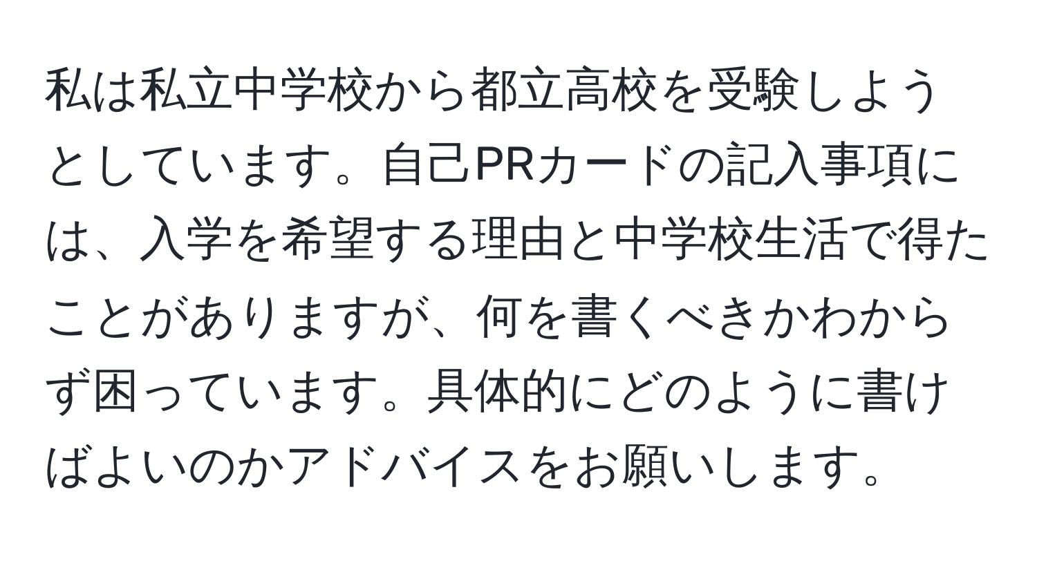 私は私立中学校から都立高校を受験しようとしています。自己PRカードの記入事項には、入学を希望する理由と中学校生活で得たことがありますが、何を書くべきかわからず困っています。具体的にどのように書けばよいのかアドバイスをお願いします。