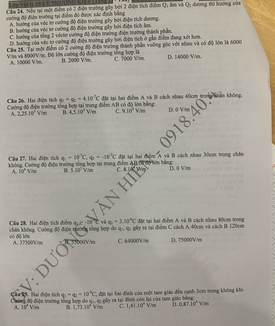 Lớp Vật lý 55 LÝ THUÔNG Kiệ 1 (Lăng 2
Câu 24. Nếu tại một điểm có 2 điện trường gây bởi 2 điện tích điểm Q1 âm và Q_2 dương thì hướng của
cường độ điện trường tại điểm đó được xác định bằng
A. hướng của véc tơ cường độ điện trường gây bởi điện tích dương.
B. hướng của véc tơ cường độ điện trường gây bởi điện tích âm.
C. hướng của tổng 2 véctơ cường độ điện trường điện trường thành phần.
D. hướng của véc tơ cường độ điện trường gây bởi điện tích ở gần điểm đang xét hơn.
Câu 25. Tại một điểm có 2 cường độ điện trường thành phần vuông góc với nhau và có độ lớn là 6000
V/m và 8000V/m. Độ lớn cường độ điện trường tổng hợp là
A. 10000 V/m. B. 2000 V/m. C. 7000 V/m. D. 14000 V/m.
Câu 26. Hai điện tích q_1=q_2=4.10^(-7)C đặt tại hai điểm A và B cách nhau 40cm trong chân không.
Cường độ điện trường tổng hợp tại trung điểm AB có độ lớn bằng:
A. 2,25.10^3V/m B. 4,5.10^3V/m C. 9.10^3V/m D. 0 V/m
Câu 27. Hai điện tích q_1=10^(-7)C,q_2=-10^(-7)C đặt tại hai điểm A và B cách nhau 30cm trong chân
không. Cường độ điện trường tổng hợp tại trung điểm AB có độ lớn bằng:
A. 10^4V/m B. 5.10^3V/m C. 8. 1k V/m D. 0 V/m
Câu 28. Hai điện tích điểm q_1=-10^(-6)C và q_2=3.10^(-6)C đặt tại hai điểm A và B cách nhau 80cm trong
chân không. Cường độ điện trường tổng hợp do q₁, q2 gây ra tại điểm C cách A 40cm và cách B 120cm
có độ lớn
A. 37500V/m B. 55000V/m C. 64000V/m D. 75000V/m
Câu 29. Hai điện tích q_1=q_2=10^(-9)C , đặt tại hai đỉnh của một tam giác đều cạnh 3cm trong không khí.
Cường độ điện trường tổng hợp do q1, q2 gây ra tại đỉnh còn lại của tam giác bằng:
A. 10^4V/m B. 1,73.10^4V/m C. 1,41.10^4V/m D. 0,87.10^4V/m