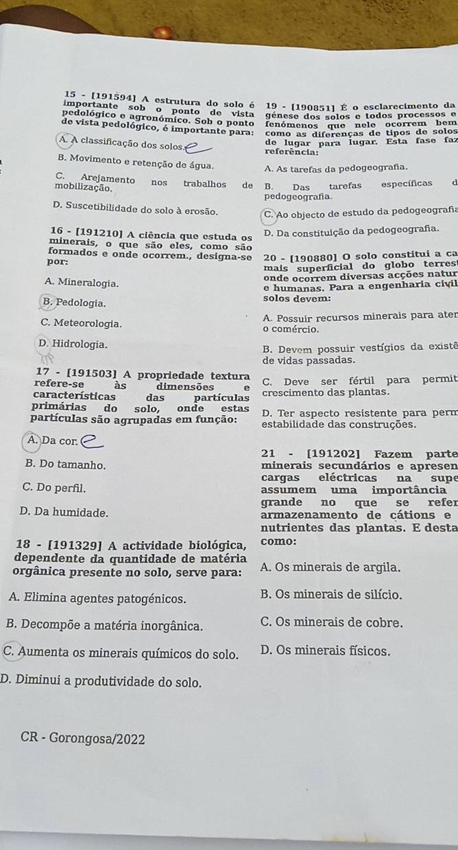 15 - [191594] A estrutura do solo é 19 - [190851] É o esclarecimento da
importante sobço ponto de vista génese dos solos e todos processos e
pedológico e agronómico. Sob o ponto fenómenos que"nele ocorrem bem
de vista pedológico, é importante para: como as diferenças de típos de solos
de lugar para Íugar. Esta fase faz
A A classificação dos solos. referência:
B. Movimento e retenção de água. A. As tarefas da pedogeografa.
C. Arejamento nos trabalhos de B. Das tarefas específicas d
mobilização.
pedogeografía.
D. Suscetibilidade do solo à erosão. C. Ao objecto de estudo da pedogeografa
16 - [191210] A ciência que estuda os
D. Da constituição da pedogeografa.
minerais, o que são eles, como são
formados e onde ocorrem., designa-se
por: 20 - [190880] O solo constitui a ca
mais superficial do globo terres
onde ocorrem diversas acções natur
A. Mineralogia.
e humanas. Para a engenharia civil
B. Pedologia. solos devem:
C. Meteorologia. o comércio. A. Possuir recursos minerais para ater
D. Hidrologia.
B. Devem possuir vestígios da existê
de vidas passadas.
17 - [191503] A propriedade textura
refere-se às dimensões e C. Deve ser fértil para permit
características w  ǎ das partículas crescimento das plantas.
primárias do solo, onde estas D. Ter aspecto resistente para perm
partículas são agrupadas em função: estabilidade das construções.
A. Da cor.
21 - [191202] Fazem parte
B. Do tamanho. minerais secundários e apresen
cargas eléctricas na supe
C. Do perfil. assumem uma importância
grande no que se refer
D. Da humidade. armazenamento de cátions e
nutrientes das plantas. E desta
18 - [191329] A actividade biológica, como:
dependente da quantidade de matéria
orgânica presente no solo, serve para: A. Os minerais de argila.
A. Elimina agentes patogénicos.  B. Os minerais de silício.
B. Decompõe a matéria inorgânica. C. Os minerais de cobre.
C. Aumenta os minerais químicos do solo. D. Os minerais físicos.
D. Diminui a produtividade do solo.
CR - Gorongosa/2022