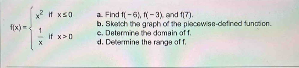 Find f(-6), f(-3) , and f(7).
f(x)=beginarrayl x^2ifx≤ 0  1/x ifx>0endarray. b. Sketch the graph of the piecewise-defined function.
c. Determine the domain of f.
d. Determine the range of f.