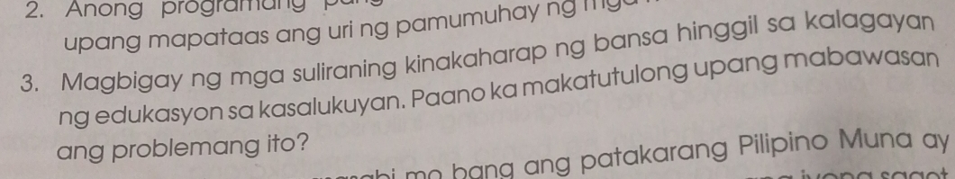 Anong progra m ang 
upang mapataas ang uri ng pamumuhay ng m y 
3. Magbigay ng mga suliraning kinakaharap ng bansa hinggil sa kalagayan 
ng edukasyon sa kasalukuyan. Paano ka makatutulong upang mabawasan 
ang problemang ito? 
i mn hang ang patakarang Pilipino Muna ay