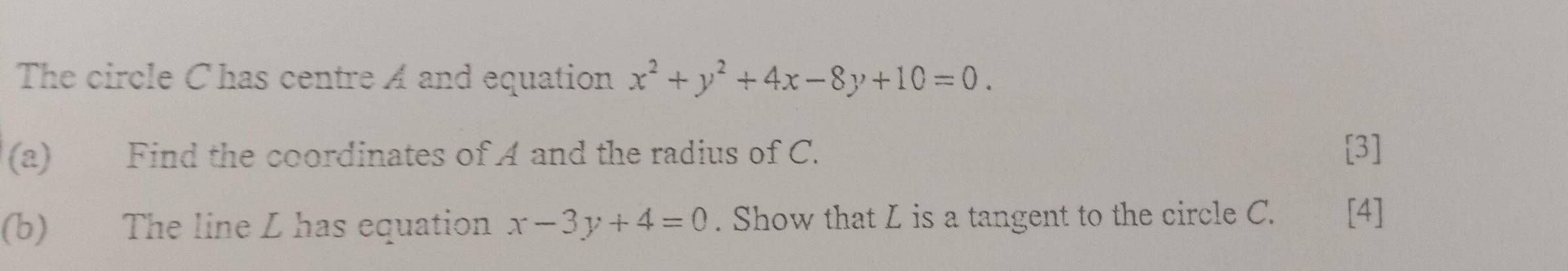 The circle C has centre A and equation x^2+y^2+4x-8y+10=0. 
(a) Find the coordinates of A and the radius of C. [3]
(b) The line L has equation x-3y+4=0. Show that L is a tangent to the circle C. [4]