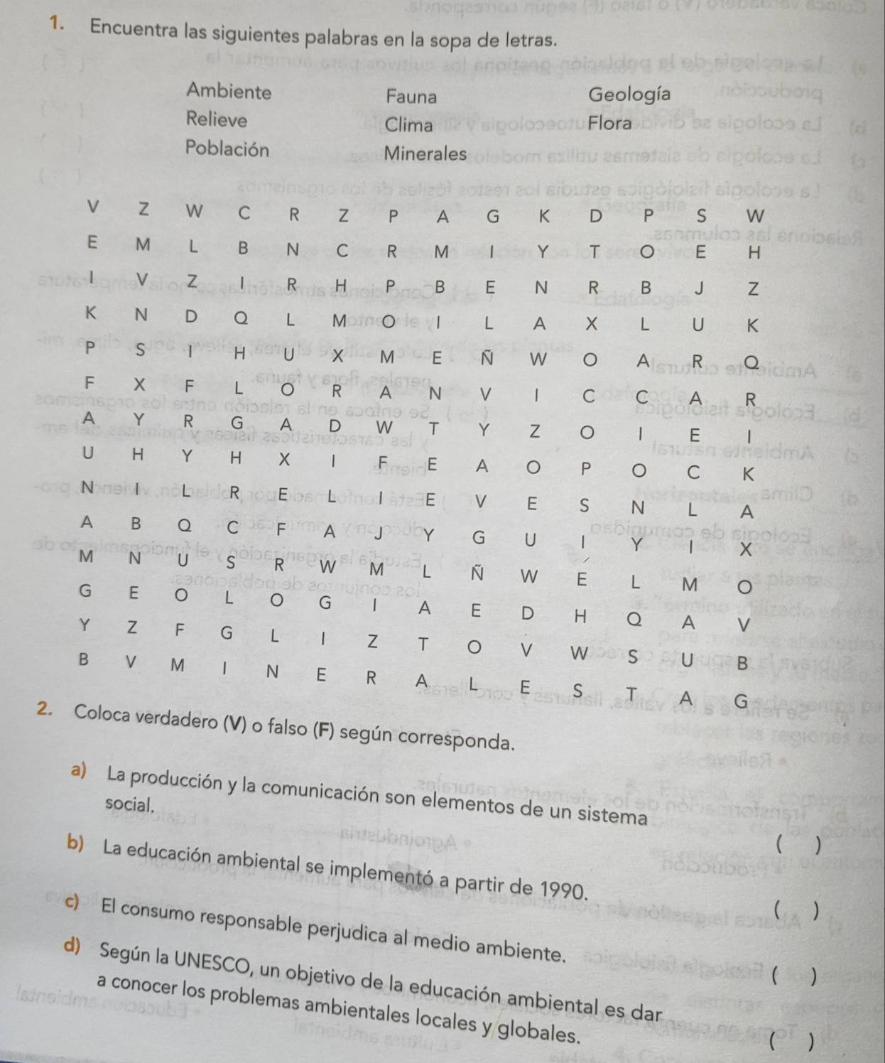 Encuentra las siguientes palabras en la sopa de letras. 
Ambiente Fauna Geología 
Relieve Clima Flora 
Población Minerales 
so (F) según corresponda. 
a) La producción y la comunicación son elementos de un sistema 
social.  
b) La educación ambiental se implementó a partir de 1990. 
 ) 
c) El consumo responsable perjudica al medio ambiente. 

d) Según la UNESCO, un objetivo de la educación ambiental es dar 
Istnoi 
a conocer los problemas ambientales locales y globales. 
( )