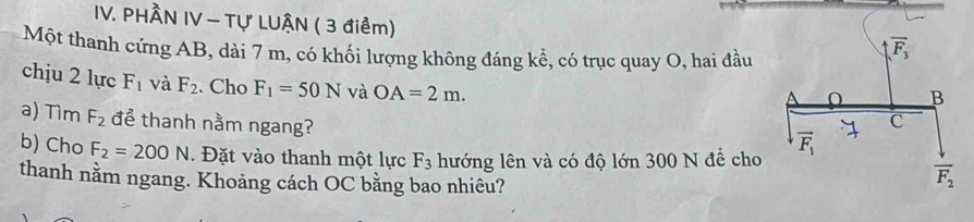 PHÂN IV - Tự LUẠN ( 3 điểm)
Một thanh cứng AB, dài 7 m, có khối lượng không đáng kể, có trục quay O, hai đầu
chịu 2 lực F_1 và F_2. Cho F_1=50N và OA=2m.
a) Tìm F_2 để thanh nằm ngang?
b) Cho F_2=200N. Đặt vào thanh một lực F_3 hướng lên và có độ lớn 300 N đề cho
thanh nằm ngang. Khoảng cách OC bằng bao nhiêu?