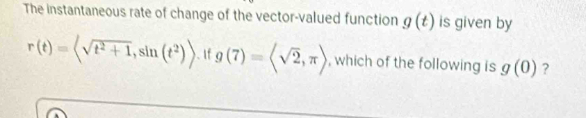 The instantaneous rate of change of the vector-valued function g(t) is given by
r(t)= 、If g(7)=langle sqrt(2),π rangle , which of the following is g(0) ?