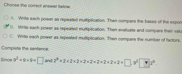 Choose the correct answer below.
A. Write each power as repeated multiplication. Then compare the bases of the expon
B. Write each power as repeated multiplication. Then evaluate and compare their valu
C. Write each power as repeated multiplication. Then compare the number of factors.
Complete the sentence.
Since 9^2=9* 9=□ and 2^9=2* 2* 2* 2* 2* 2* 2* 2=□ ,9^2□ 2^9.