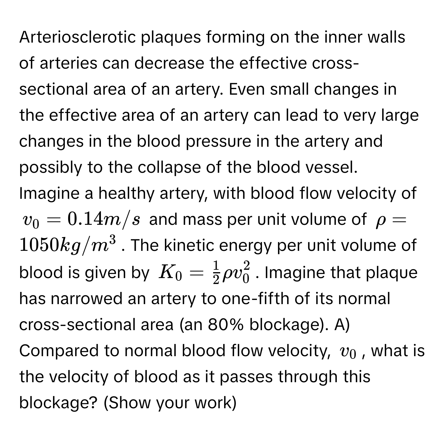 Arteriosclerotic plaques forming on the inner walls of arteries can decrease the effective cross-sectional area of an artery. Even small changes in the effective area of an artery can lead to very large changes in the blood pressure in the artery and possibly to the collapse of the blood vessel.

Imagine a healthy artery, with blood flow velocity of $v₀ = 0.14 m/s$ and mass per unit volume of $rho = 1050 kg/m³$. The kinetic energy per unit volume of blood is given by $K₀ =  1/2 rho v²₀$. Imagine that plaque has narrowed an artery to one-fifth of its normal cross-sectional area (an 80% blockage). A) Compared to normal blood flow velocity, $v₀$, what is the velocity of blood as it passes through this blockage? (Show your work)