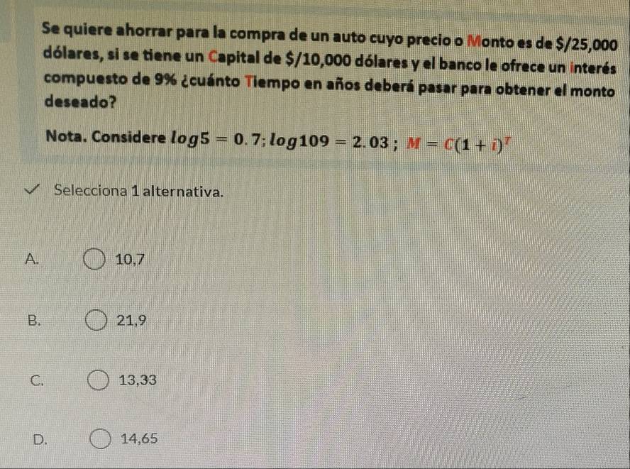 Se quiere ahorrar para la compra de un auto cuyo precio o Monto es de $/25,000
dólares, si se tiene un Capital de $/10,000 dólares y el banco le ofrece un interés
compuesto de 9% ¿cuánto Tiempo en años deberá pasar para obtener el monto
deseado?
Nota. Considere log 5=0.7; log 109=2.03; M=C(1+i)^T
Selecciona 1 alternativa.
A. 10,7
B. 21,9
C. 13,33
D. 14,65