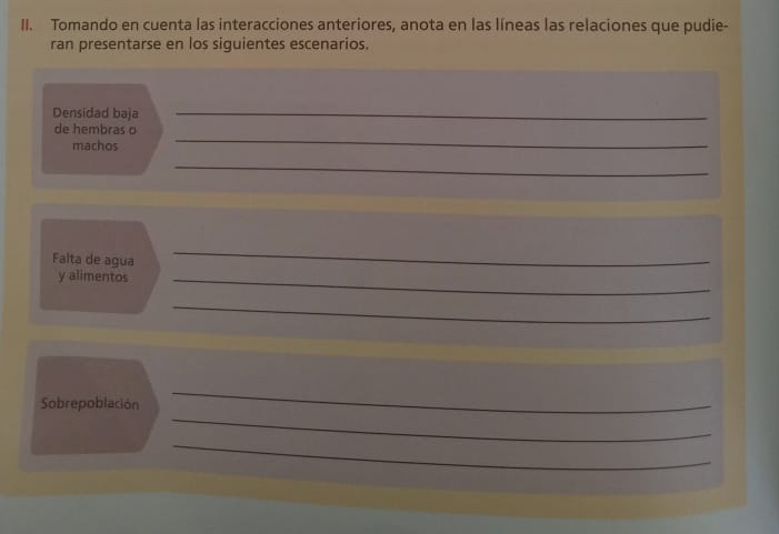 Tomando en cuenta las interacciones anteriores, anota en las líneas las relaciones que pudie- 
ran presentarse en los siguientes escenarios. 
Densidad baja 
_ 
_ 
de hembras o 
machos 
_ 
Falta de agua 
_ 
y alimentos_ 
_ 
_ 
Sobrepoblación 
_ 
_