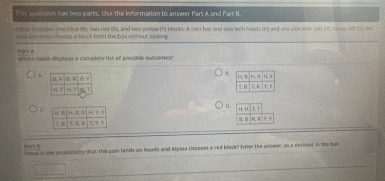 This question has two parts. Use the information to answer Part A and Part B.
w bor contains one blue (B), two red (R), and two yellow (Y) blocks. A coin has one side with heads (H) and one side with talt (1). Alyes will to the
tie and then choose a block from the box without looking.
Part A
Which table displays a complete list of possible outcomes?
B.
A.

D.
C 
 
Mary B
What is the probability that the coin lands on heads and Alyssa chooses a red block? Enter the answer, as a decimal, in the box