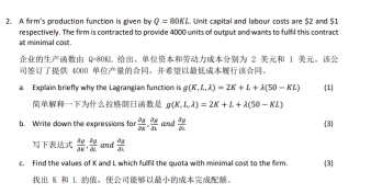 A firm's production function is given by Q=80Kt. Unit capital and labour costs are $2 and $1
at minimal cost. respectively. The firm is contracted to provide 4000 units of output and wants to fulfil this contract
Q=80KL 。 2 1 。
4000 ，。 
a. Explain briefly why the Lagrangian function is (K,L,lambda )=2K+L+lambda (50-KL) 1
g(K,L,lambda )=2K+L+lambda (50-KL)
b. Write down the expressions for  partial y/partial x ,  partial y/partial x  and  3y/21 2b
3
frac A_2A_2.frac A_2A_2 and frac a_8a_1
c. Find the values of K and L which fulfil the guota with minimal cost to the firm 3
K L ，。