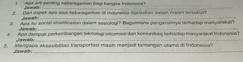 Apa arti penting keberagaman bagi bangsa Indonesia? 
Jawab:_ 
_ 
2. Dari aspek apa saja keberagaman di Indonesia dijelaskan dalam materi tersebut? 
Jawab:_ 
3. Apa itu social stratification dalam sosiologi? Bagaimana pengaruhnya terhadap masyarakat? 
Jawab:_ 
4. Apa dampak perkembangan teknologi informasi dan komunikasj terhadap masyarakat Indonesia? 
Jawab:_ 
5. Mengapa aksesibilitas transportasi masih menjadi tantangan utama di Indonesia? 
Jawab:_