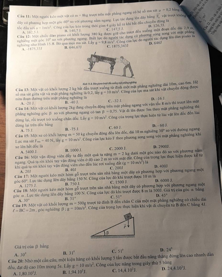 Một người kéo một vật có m=8kg trượt trên mặt phẳng ngang có hệ số ma sát mu =0,2 bǎng n
dây có phương hợp một góc 60° so với phương nằm ngang. Lực tác dụng lên dây bằng vector F_k vật trượt không  
tốc đầu với a=1m/s^2. Công của lực kéo trong thời gian 4 giây kể từ khi bắt đầu chuyển động là
A. 162,5 J. B. 140,7 J. C. 147,5 J. D. 126,7J.
Câu 12: Một chiếc đàn piano có khổi lượng 380 kg được giữ cho trượt đều xuống một đoạn đốc dài 2,9 m.
nghiêng một góc 10° so với phương ngang. Biết lực do người tác dụng có phương song song với mặt phẳng
. Công của lực do người tác dụng lên đàn piano là
nghiêng như Hình 15.8. Bỏ qua mọi ma sát. Lấy g=9,8m/s^2 C. 1875,343J D. 646J
A. -1875,33J B. 646,67J
Hình 15.8. Đàn piano trượt đều xuống mặt phẳng nghiêng
Câu 13: Một vật có khối lượng 2 kg bắt đầu trượt xuống từ đinh một mặt phẳng nghiêng dài 10m, cao 6m. Hệ
số ma sát giữa vật và mặt phẳng nghiêng là 0,2, lấy g=10m/s^2 *. Công của lực ma sát khi vật chuyển động được
nửa đoạn đường trên mặt phẳng nghiêng là
A. -20 J. B. -40 J. C. -32 J. D. -16 J.
Câu 14: Một vật có khối lượng 2kg đang chuyển động trên mặt phẳng ngang với vận tốc 8 m/s thì trượt lên mặt
phẳng nghiêng góc β so với phương ngang có tan beta =0,75. Vật đi lên được 5m theo mặt phẳng nghiêng thì
dừng lại, rồi trượt trở xuống chân đốc. Lấy g=10m/s^2. Công của trọng lực thực hiện từ lúc vật lên đốc đến lúc
dừng lại trên dốc bằng
A. 75 J. B. -75 J. C. 60 J. D. - 60 J.
Câu 15: Một xe có khối lượng m=50 kg chuyền động đều lên dốc, dài 10 m nghiêng 30° so với đường ngang.
Lực ma sát F_ms=40N , lầy g=10m/s^2 F. Công của lực kéo F theo phương song song với mặt phẳng nghiêng khi
xe lên hết đốc là D. 2900J.
A. 5400 J. B. 1000 J. C. 2000 J.
Câu 16: Một vận động viên đầy tạ đầy một quả tạ nặng m=2k g dưới một góc nào đó so với phương nằm
ngang. Quả tạ rời khỏi tay vận động viên ở độ cao 2 m so với mặt đất. Công của trọng lực thực hiện được kể từ
khi quả tạ rời khỏi tay vận động viên cho đến lúc rơi xuống đất (g=10m/s^2) là D. 400J
A. 20J B. 40J C. 200J
Câu 17: Một người kéo một hòm gỗ trượt trên sản nhà bằng một dây có phương hợp với phương ngang một
góc 60° 7. Lực tác dụng lên dây bằng 150 N. Công của lực đó khi trượt được 10 m là D. 6000 J.
A. 1275 J. B. 750 J. C. 1500 J.
Câu 18: :Một người kéo một hòm gỗ trượt trên sản nhà bằng một dây có phương hợp với phương ngang một
góc α . Lực tác dụng lên dây bằng 100 N. Công của lực đó khi trượt được 8 m là 500J. Giá trị của góc α bằng
C. 51°
D. 45°
A. 30°
B. 31°
Câu 19: Một vật có khối lượng m=500g trượt từ đỉnh B đến chân C của một mặt phẳng nghiêng có chiều dài
ell =BC=2m , góc nghiêng β; g=10m/s^2. Công của trọng lực thực hiện khi vật di chuyển từ B đến C bằng 4J.
Giá trị của β bằng
A. 30° B. 31° C. 51° D. 24°
Câu 20: Nhờ một cần câu, một kiện hàng có khối lượng 5 tấn được bắt đầu nâng thẳng đứng lên cao nhanh dần
đều, đạt độ cao 10m trong 5s. Lấy g=10m/s^2. Công của lực nâng trong giây thứ 5 bằng
A. 1,80.10^5J. B. 1,94.10^5J. C. 14,4.10^3J.
D. 24,4.10^3J.