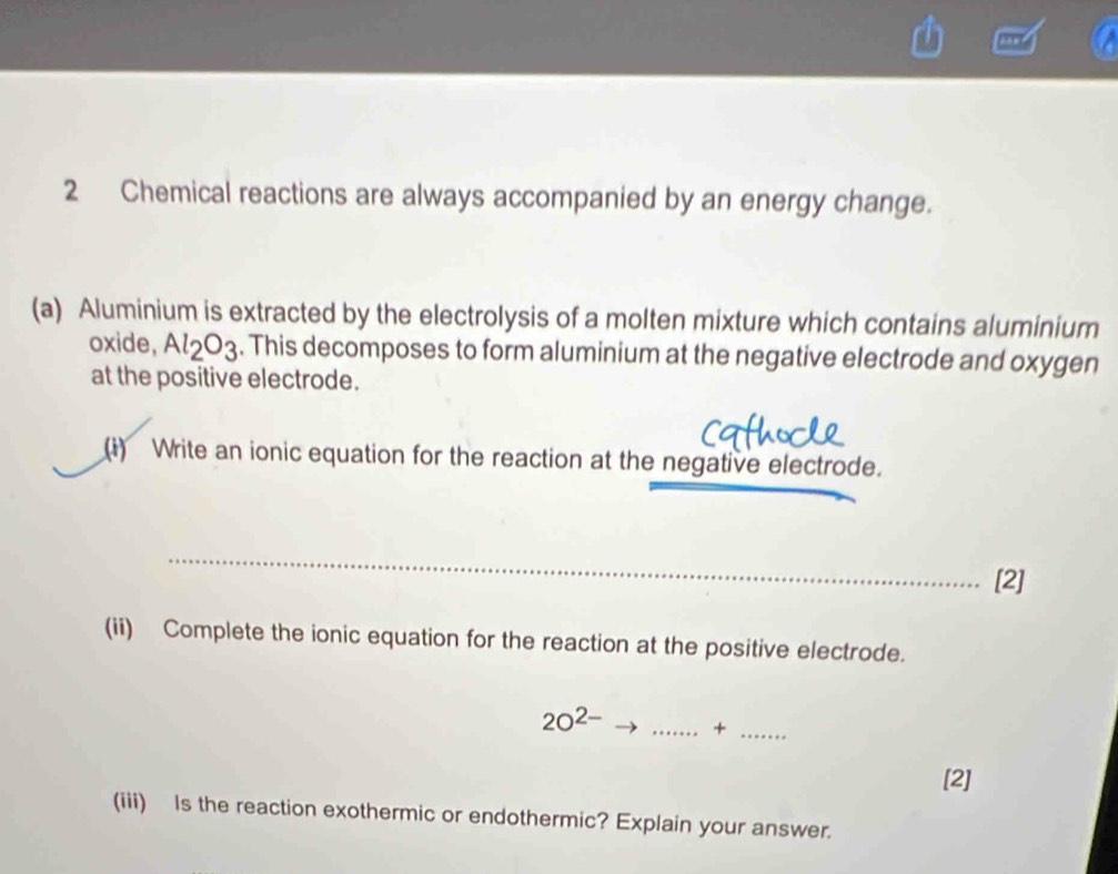 Chemical reactions are always accompanied by an energy change. 
(a) Aluminium is extracted by the electrolysis of a molten mixture which contains aluminium 
oxide, Al_2O_3. This decomposes to form aluminium at the negative electrode and oxygen 
at the positive electrode. 
(i) Write an ionic equation for the reaction at the negative electrode. 
_ 
[2] 
(ii) Complete the ionic equation for the reaction at the positive electrode.
20^(2-) _ +_ 
[2] 
(iii) Is the reaction exothermic or endothermic? Explain your answer.