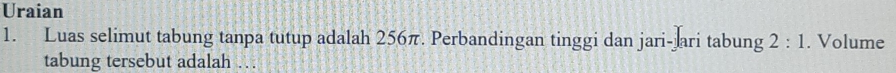 Uraian 
1. Luas selimut tabung tanpa tutup adalah 256π. Perbandingan tinggi dan jari-jari tabung 2:1. Volume 
tabung tersebut adalah ..